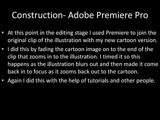 Construction- Adobe Premiere Pro
• At this point in the editing stage I used Premiere to join the
original clip of the illustration with my new cartoon version.
• I did this by fading the cartoon image on to the end of the
clip that zooms in to the illustration. I timed it so this
happens as the illustration blurs out and then made it come
back in to focus as it zooms back out to the cartoon.
• Again I did this with the help of tutorials and other people.
 