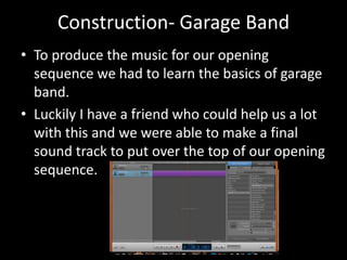 Construction- Garage Band
• To produce the music for our opening
sequence we had to learn the basics of garage
band.
• Luckily I have a friend who could help us a lot
with this and we were able to make a final
sound track to put over the top of our opening
sequence.
 