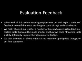 Evaluation-Feedback
• When we had finished our opening sequence we decided to get a variety of
feedback to see if there was anything we could change and make better.
• We firstly showed our teacher a number of times who gave us feedback on
certain shots that could be made shorter and how we could film other shots
slightly differently to make them look more effective.
• We took on board all of this feedback and made the appropriate changes to
out final sequence.
 