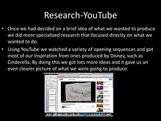Research-YouTube
• Once we had decided on a brief idea of what we wanted to produce
we did more specialized research that focused directly on what we
wanted to do.
• Using YouTube we watched a variety of opening sequences and got
most of our inspiration from ones produced by Disney, such as
Cinderella. By doing this we got lots more ideas and it gave us an
even clearer picture of what we were going to produce.
 
