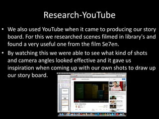 Research-YouTube
• We also used YouTube when it came to producing our story
board. For this we researched scenes filmed in library's and
found a very useful one from the film Se7en.
• By watching this we were able to see what kind of shots
and camera angles looked effective and it gave us
inspiration when coming up with our own shots to draw up
our story board.
 