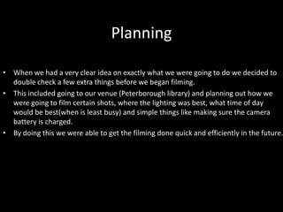 Planning
• When we had a very clear idea on exactly what we were going to do we decided to
double check a few extra things before we began filming.
• This included going to our venue (Peterborough library) and planning out how we
were going to film certain shots, where the lighting was best, what time of day
would be best(when is least busy) and simple things like making sure the camera
battery is charged.
• By doing this we were able to get the filming done quick and efficiently in the future.
 