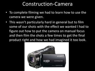 Construction-Camera
• To complete filming we had to learn how to use the
camera we were given.
• This wasn’t particularly hard in general but to film
some of our shots with the effect we wanted I had to
figure out how to put the camera on manual focus
and then film the shots a few times to get the final
product right and how we had imagined it too look.
 