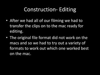 Construction- Editing
• After we had all of our filming we had to
transfer the clips on to the mac ready for
editing.
• The original file format did not work on the
macs and so we had to try out a variety of
formats to work out which one worked best
on the mac.
 