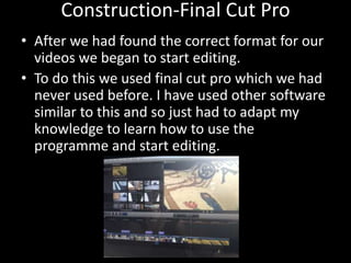 Construction-Final Cut Pro
• After we had found the correct format for our
videos we began to start editing.
• To do this we used final cut pro which we had
never used before. I have used other software
similar to this and so just had to adapt my
knowledge to learn how to use the
programme and start editing.
 