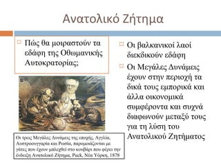 Ανατολικό Ζήτημα
 Πώς θα μοιραστούν τα
εδάφη της Οθωμανικής
Αυτοκρατορίας;
 Οι βαλκανικοί λαοί
διεκδικούν εδάφη
 Οι Μεγάλες Δυνάμεις
έχουν στην περιοχή τα
δικά τους εμπορικά και
άλλα οικονομικά
συμφέροντα και συχνά
διαφωνούν μεταξύ τους
για τη λύση του
Ανατολικού ΖητήματοςΟι τρεις Μεγάλες Δυνάμεις της εποχής, Αγγλία,
Αυστροουγγαρία και Ρωσία, παρομοιάζονται με
γάτες που έχουν μπλεχθεί στο κουβάρι που φέρει την
ένδειξη Ανατολικό Ζήτημα, Puck, Νέα Υόρκη, 1878
 