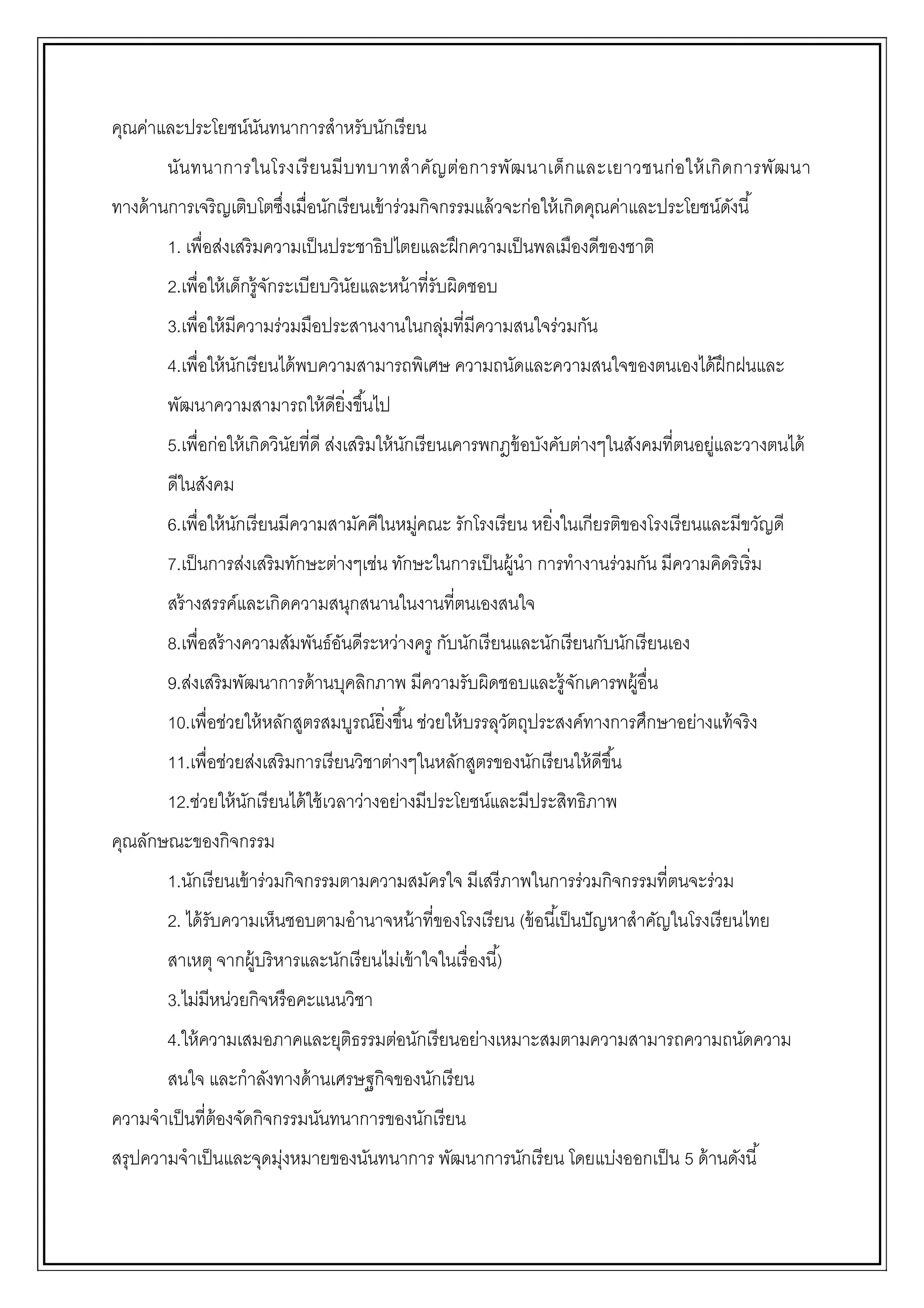 คุณค่าและประโยชน์นันทนาการสาหรับนักเรียน
นันทนาการในโรงเรียนมีบทบาทสาคัญต่อการพัฒนาเด็กและเยาวชนก่อให้เกิดการพัฒนา
ทางด้านการเจริญเติบโตซึ่งเมื่อนักเรียนเข้าร่วมกิจกรรมแล้วจะก่อให้เกิดคุณค่าและประโยชน์ดังนี้
1. เพื่อส่งเสริมความเป็นประชาธิปไตยและฝึกความเป็นพลเมืองดีของชาติ
2.เพื่อให้เด็กรู้จักระเบียบวินัยและหน้าที่รับผิดชอบ
3.เพื่อให้มีความร่วมมือประสานงานในกลุ่มที่มีความสนใจร่วมกัน
4.เพื่อให้นักเรียนได้พบความสามารถพิเศษ ความถนัดและความสนใจของตนเองได้ฝึกฝนและ
พัฒนาความสามารถให้ดียิ่งขึ้นไป
5.เพื่อก่อให้เกิดวินัยที่ดี ส่งเสริมให้นักเรียนเคารพกฎข้อบังคับต่างๆในสังคมที่ตนอยู่และวางตนได้
ดีในสังคม
6.เพื่อให้นักเรียนมีความสามัคคีในหมู่คณะ รักโรงเรียน หยิ่งในเกียรติของโรงเรียนและมีขวัญดี
7.เป็นการส่งเสริมทักษะต่างๆเช่น ทักษะในการเป็นผู้นา การทางานร่วมกัน มีความคิดริเริ่ม
สร้างสรรค์และเกิดความสนุกสนานในงานที่ตนเองสนใจ
8.เพื่อสร้างความสัมพันธ์อันดีระหว่างครู กับนักเรียนและนักเรียนกับนักเรียนเอง
9.ส่งเสริมพัฒนาการด้านบุคลิกภาพ มีความรับผิดชอบและรู้จักเคารพผู้อื่น
10.เพื่อช่วยให้หลักสูตรสมบูรณ์ยิ่งขึ้น ช่วยให้บรรลุวัตถุประสงค์ทางการศึกษาอย่างแท้จริง
11.เพื่อช่วยส่งเสริมการเรียนวิชาต่างๆในหลักสูตรของนักเรียนให้ดีขึ้น
12.ช่วยให้นักเรียนได้ใช้เวลาว่างอย่างมีประโยชน์และมีประสิทธิภาพ
คุณลักษณะของกิจกรรม
1.นักเรียนเข้าร่วมกิจกรรมตามความสมัครใจ มีเสรีภาพในการร่วมกิจกรรมที่ตนจะร่วม
2. ได้รับความเห็นชอบตามอานาจหน้าที่ของโรงเรียน (ข้อนี้เป็นปัญหาสาคัญในโรงเรียนไทย
สาเหตุ จากผู้บริหารและนักเรียนไม่เข้าใจในเรื่องนี้)
3.ไม่มีหน่วยกิจหรือคะแนนวิชา
4.ให้ความเสมอภาคและยุติธรรมต่อนักเรียนอย่างเหมาะสมตามความสามารถความถนัดความ
สนใจ และกาลังทางด้านเศรษฐกิจของนักเรียน
ความจาเป็นที่ต้องจัดกิจกรรมนันทนาการของนักเรียน
สรุปความจาเป็นและจุดมุ่งหมายของนันทนาการ พัฒนาการนักเรียน โดยแบ่งออกเป็น 5 ด้านดังนี้
 