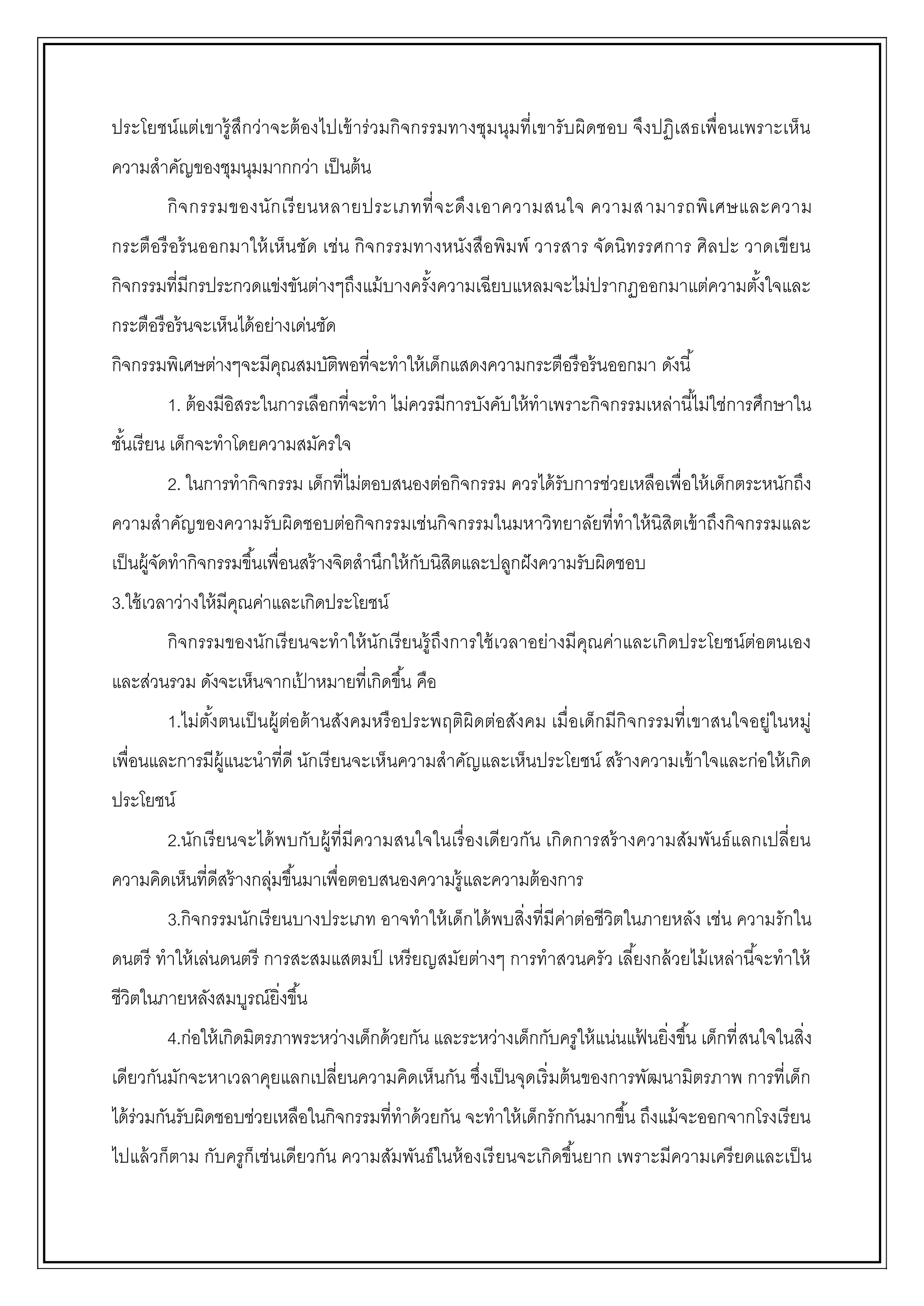ประโยชน์แต่เขารู้สึกว่าจะต้องไปเข้าร่วมกิจกรรมทางชุมนุมที่เขารับผิดชอบ จึงปฏิเสธเพื่อนเพราะเห็น
ความสาคัญของชุมนุมมากกว่า เป็นต้น
กิจกรรมของนักเรียนหลายประเภทที่จะดึงเอาความสนใจ ความสามารถพิเศษและความ
กระตือรือร้นออกมาให้เห็นชัด เช่น กิจกรรมทางหนังสือพิมพ์ วารสาร จัดนิทรรศการ ศิลปะ วาดเขียน
กิจกรรมที่มีกรประกวดแข่งขันต่างๆถึงแม้บางครั้งความเฉียบแหลมจะไม่ปรากฏออกมาแต่ความตั้งใจและ
กระตือรือร้นจะเห็นได้อย่างเด่นชัด
กิจกรรมพิเศษต่างๆจะมีคุณสมบัติพอที่จะทาให้เด็กแสดงความกระตือรือร้นออกมา ดังนี้
1. ต้องมีอิสระในการเลือกที่จะทา ไม่ควรมีการบังคับให้ทาเพราะกิจกรรมเหล่านี้ไม่ใช่การศึกษาใน
ชั้นเรียน เด็กจะทาโดยความสมัครใจ
2. ในการทากิจกรรม เด็กที่ไม่ตอบสนองต่อกิจกรรม ควรได้รับการช่วยเหลือเพื่อให้เด็กตระหนักถึง
ความสาคัญของความรับผิดชอบต่อกิจกรรมเช่นกิจกรรมในมหาวิทยาลัยที่ทาให้นิสิตเข้าถึงกิจกรรมและ
เป็นผู้จัดทากิจกรรมขึ้นเพื่อนสร้างจิตสานึกให้กับนิสิตและปลูกฝังความรับผิดชอบ
3.ใช้เวลาว่างให้มีคุณค่าและเกิดประโยชน์
กิจกรรมของนักเรียนจะทาให้นักเรียนรู้ถึงการใช้เวลาอย่างมีคุณค่าและเกิดประโยชน์ต่อตนเอง
และส่วนรวม ดังจะเห็นจากเป้ าหมายที่เกิดขึ้น คือ
1.ไม่ตั้งตนเป็นผู้ต่อต้านสังคมหรือประพฤติผิดต่อสังคม เมื่อเด็กมีกิจกรรมที่เขาสนใจอยู่ในหมู่
เพื่อนและการมีผู้แนะนาที่ดี นักเรียนจะเห็นความสาคัญและเห็นประโยชน์ สร้างความเข้าใจและก่อให้เกิด
ประโยชน์
2.นักเรียนจะได้พบกับผู้ที่มีความสนใจในเรื่องเดียวกัน เกิดการสร้างความสัมพันธ์แลกเปลี่ยน
ความคิดเห็นที่ดีสร้างกลุ่มขึ้นมาเพื่อตอบสนองความรู้และความต้องการ
3.กิจกรรมนักเรียนบางประเภท อาจทาให้เด็กได้พบสิ่งที่มีค่าต่อชีวิตในภายหลัง เช่น ความรักใน
ดนตรี ทาให้เล่นดนตรี การสะสมแสตมป์ เหรียญสมัยต่างๆ การทาสวนครัว เลี้ยงกล้วยไม้เหล่านี้จะทาให้
ชีวิตในภายหลังสมบูรณ์ยิ่งขึ้น
4.ก่อให้เกิดมิตรภาพระหว่างเด็กด้วยกัน และระหว่างเด็กกับครูให้แน่นแฟ้ นยิ่งขึ้น เด็กที่สนใจในสิ่ง
เดียวกันมักจะหาเวลาคุยแลกเปลี่ยนความคิดเห็นกัน ซึ่งเป็นจุดเริ่มต้นของการพัฒนามิตรภาพ การที่เด็ก
ได้ร่วมกันรับผิดชอบช่วยเหลือในกิจกรรมที่ทาด้วยกัน จะทาให้เด็กรักกันมากขึ้น ถึงแม้จะออกจากโรงเรียน
ไปแล้วก็ตาม กับครูก็เช่นเดียวกัน ความสัมพันธ์ในห้องเรียนจะเกิดขึ้นยาก เพราะมีความเครียดและเป็น
 
