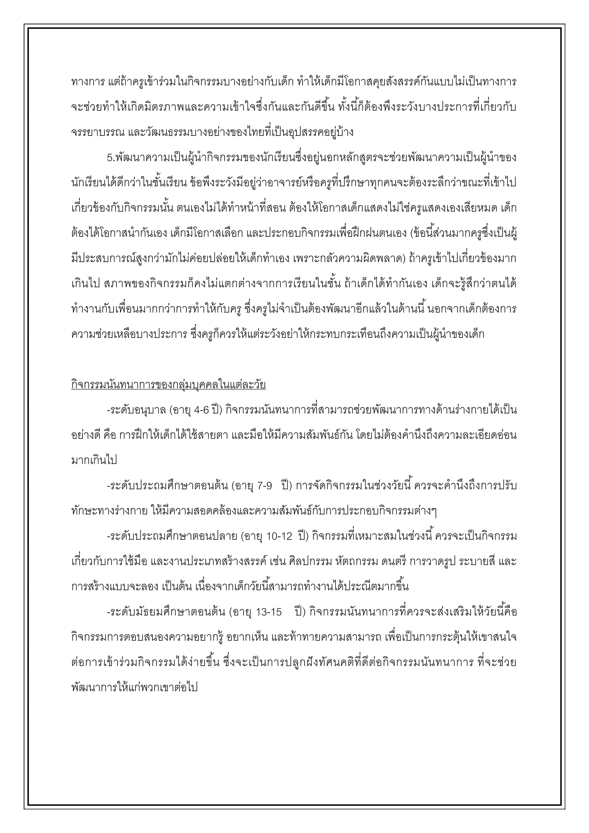 ทางการ แต่ถ้าครูเข้าร่วมในกิจกรรมบางอย่างกับเด็ก ทาให้เด็กมีโอกาสคุยสังสรรค์กันแบบไม่เป็นทางการ
จะช่วยทาให้เกิดมิตรภาพและความเข้าใจซึ่งกันและกันดีขึ้น ทั้งนี้ก็ต้องพึงระวังบางประการที่เกี่ยวกับ
จรรยาบรรณ และวัฒนธรรมบางอย่างของไทยที่เป็นอุปสรรคอยู่บ้าง
5.พัฒนาความเป็นผู้นากิจกรรมของนักเรียนซึ่งอยู่นอกหลักสูตรจะช่วยพัฒนาความเป็นผู้นาของ
นักเรียนได้ดีกว่าในชั้นเรียน ข้อพึงระวังมีอยู่ว่าอาจารย์หรือครูที่ปรึกษาทุกคนจะต้องระลึกว่าขณะที่เข้าไป
เกี่ยวข้องกับกิจกรรมนั้น ตนเองไม่ได้ทาหน้าที่สอน ต้องให้โอกาสเด็กแสดงไม่ใช่ครูแสดงเองเสียหมด เด็ก
ต้องได้โอกาสนากันเอง เด็กมีโอกาสเลือก และประกอบกิจกรรมเพื่อฝึกฝนตนเอง (ข้อนี้ส่วนมากครูซึ่งเป็นผู้
มีประสบการณ์สูงกว่ามักไม่ค่อยปล่อยให้เด็กทาเอง เพราะกลัวความผิดพลาด) ถ้าครูเข้าไปเกี่ยวข้องมาก
เกินไป สภาพของกิจกรรมก็คงไม่แตกต่างจากการเรียนในชั้น ถ้าเด็กได้ทากันเอง เด็กจะรู้สึกว่าตนได้
ทางานกับเพื่อนมากกว่าการทาให้กับครู ซึ่งครูไม่จาเป็นต้องพัฒนาอีกแล้วในด้านนี้นอกจากเด็กต้องการ
ความช่วยเหลือบางประการ ซึ่งครูก็ควรให้แต่ระวังอย่าให้กระทบกระเทือนถึงความเป็นผู้นาของเด็ก
กิจกรรมนันทนาการของกลุ่มบุคคลในแต่ละวัย
-ระดับอนุบาล (อายุ 4-6 ปี) กิจกรรมนันทนาการที่สามารถช่วยพัฒนาการทางด้านร่างกายได้เป็น
อย่างดี คือ การฝึกให้เด็กได้ใช้สายตา และมือให้มีความสัมพันธ์กัน โดยไม่ต้องคานึงถึงความละเอียดอ่อน
มากเกินไป
-ระดับประถมศึกษาตอนต้น (อายุ 7-9 ปี) การจัดกิจกรรมในช่วงวัยนี้ควรจะคานึงถึงการปรับ
ทักษะทางร่างกาย ให้มีความสอดคล้องและความสัมพันธ์กับการประกอบกิจกรรมต่างๆ
-ระดับประถมศึกษาตอนปลาย (อายุ 10-12 ปี) กิจกรรมที่เหมาะสมในช่วงนี้ควรจะเป็นกิจกรรม
เกี่ยวกับการใช้มือ และงานประเภทสร้างสรรค์ เช่น ศิลปกรรม หัตถกรรม ดนตรี การวาดรูป ระบายสี และ
การสร้างแบบจะลอง เป็นต้น เนื่องจากเด็กวัยนี้สามารถทางานได้ประณีตมากขึ้น
-ระดับมัธยมศึกษาตอนต้น (อายุ 13-15 ปี) กิจกรรมนันทนาการที่ควรจะส่งเสริมให้วัยนี้คือ
กิจกรรมการตอบสนองความอยากรู้ อยากเห็น และท้าทายความสามารถ เพื่อเป็นการกระตุ้นให้เขาสนใจ
ต่อการเข้าร่วมกิจกรรมได้ง่ายขึ้น ซึ่งจะเป็นการปลูกฝังทัศนคติที่ดีต่อกิจกรรมนันทนาการ ที่จะช่วย
พัฒนาการให้แก่พวกเขาต่อไป
 