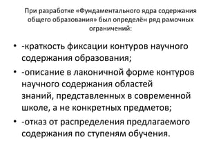 При разработке «Фундаментального ядра содержания
общего образования» был определён ряд рамочных
ограничений:
• -краткость фиксации контуров научного
содержания образования;
• -описание в лаконичной форме контуров
научного содержания областей
знаний, представленных в современной
школе, а не конкретных предметов;
• -отказ от распределения предлагаемого
содержания по ступеням обучения.
 