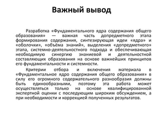 Важный вывод
Разработка «Фундаментального ядра содержания общего
образования» — важная часть допредметного этапа
формирования содержания, синтезирующая идеи «ядра» и
«оболочки», «объёма знаний», выделения «допредметного»
этапа, системно-деятельностного подхода и обеспечивающая
необходимую синергию знаниевой и деятельностной
составляющих образования на основе важнейших принципов
его фундаментальности и системности.
Критерии отбора и включения материала в
«Фундаментальное ядро содержания общего образования» в
силу его огромного содержательного разнообразия должны
быть единообразными, поэтому эта работа может
осуществляться только на основе квалифицированной
экспертной оценки с последующим широким обсуждением, а
при необходимости и коррекцией полученных результатов.
 