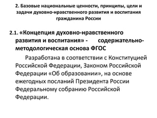 2. Базовые национальные ценности, принципы, цели и
задачи духовно-нравственного развития и воспитания
гражданина России
2.1. «Концепция духовно-нравственного
развития и воспитания» - содержательно-
методологическая основа ФГОС
Разработана в соответствии с Конституцией
Российской Федерации, Законом Российской
Федерации «Об образовании», на основе
ежегодных посланий Президента России
Федеральному собранию Российской
Федерации.
 