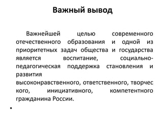 Важный вывод
Важнейшей целью современного
отечественного образования и одной из
приоритетных задач общества и государства
является воспитание, социально-
педагогическая поддержка становления и
развития
высоконравственного, ответственного, творчес
кого, инициативного, компетентного
гражданина России.
•
 
