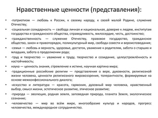 Нравственные ценности (представления):
• -патриотизм — любовь к России, к своему народу, к своей малой Родине, служение
Отечеству;
• -социальная солидарность — свобода личная и национальная, доверие к людям, институтам
государства и гражданского общества, справедливость, милосердие, честь, достоинство;
• -гражданственность — служение Отечеству, правовое государство, гражданское
общество, закон и правопорядок, поликультурный мир, свобода совести и вероисповедания;
• -семья — любовь и верность, здоровье, достаток, уважение к родителям, забота о старших и
младших, забота о продолжении рода;
• -труд и творчество — уважение к труду, творчество и созидание, целеустремлённость и
настойчивость;
• наука — ценность знания, стремление к истине, научная картина мира;
• -традиционные российские религии — представления о вере, духовности, религиозной
жизни человека, ценности религиозного мировоззрения, толерантности, формируемые на
основе межконфессионального диалога;
• -искусство и литература — красота, гармония, духовный мир человека, нравственный
выбор, смысл жизни, эстетическое развитие, этическое развитие;
• -природа — эволюция, родная земля, заповедная природа, планета Земля, экологическое
сознание;
• -человечество — мир во всём мире, многообразие культур и народов, прогресс
человечества, международное сотрудничество.
 