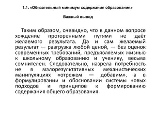 1.1. «Обязательный минимум содержания образования»
Важный вывод
Таким образом, очевидно, что в данном вопросе
хождение проторенными путями не даёт
желаемого результата. Да и сам желаемый
результат — разгрузка любой ценой, — без оценок
современных требований, предъявляемых жизнью
к школьному образованию и ученику, весьма
сомнителен. Следовательно, назрела потребность
не в малорезультативных механистических
манипуляциях «отрежем — добавим», а в
формулировании и обосновании системы новых
подходов и принципов к формированию
содержания общего образования.
 