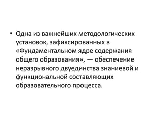• Одна из важнейших методологических
установок, зафиксированных в
«Фундаментальном ядре содержания
общего образования», — обеспечение
неразрывного двуединства знаниевой и
функциональной составляющих
образовательного процесса.
 