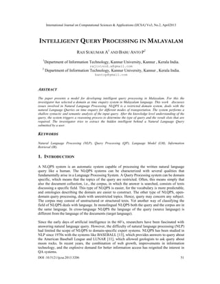 International Journal on Computational Sciences & Applications (IJCSA) Vo3, No.2, April2013
DOI :10.5121/ijcsa.2013.3206 51
INTELLIGENT QUERY PROCESSING IN MALAYALAM
RAJI SUKUMAR A1
AND BABU ANTO P2
1
Department of Information Technology, Kannur University, Kannur , Kerala India.
rajivinod.a@gmail.com
2
Department of Information Technology, Kannur University, Kannur , Kerala India.
bantop@gmail.com
ABSTRACT
The paper presents a model for developing intelligent query processing in Malayalam. For this the
investigator has selected a domain as time enquiry system in Malayalam language. This work discusses
issues involved in Natural Language Processing. NLQPS is a restricted domain system, deals with the
natural Language Queries on time enquiry for different modes of transportation. The system performs a
shallow syntactic and semantic analysis of the input query. After the knowledge level understanding of the
query, the system triggers a reasoning process to determine the type of query and the result slots that are
required. The investigator tries to extract the hidden intelligent behind a Natural Language Query
submitted by a user.
KEYWORDS
Natural Language Processing (NLP), Query Processing (QP), Language Model (LM), Information
Retrieval (IR).
1. INTRODUCTION
A NLQPS system is an automatic system capable of processing the written natural language
query like a human. The NLQPS systems can be characterized with several qualities that
fundamentally arise in a Language Processing System. A Query Processing system can be domain
specific, which means that the topics of the query are restricted. Often, this means simply that
also the document collection, i.e., the corpus, in which the answer is searched, consists of texts
discussing a specific field. This type of NLQPS is easier, for the vocabulary is more predictable,
and ontologies describing the domain are easier to construct. The other type of NLQPS, open-
domain query processing, deals with unrestricted topics. Hence, query may concern any subject.
The corpus may consist of unstructured or structured texts. Yet another way of classifying the
field of NLQPS deals with language. In monolingual NLQPS both the query and the corpus are in
the same language. In cross-language NLQPS the language of the query (source language) is
different from the language of the documents (target language).
Since the early days of artificial intelligence in the 60’s, researchers have been fascinated with
answering natural language query. However, the difficulty of natural language processing (NLP)
had limited the scope of NLQPS to domain-specific expert systems. NLQPS has been studied in
NLP since 1970s with the systems like BASEBALL [13], which provides answers to query about
the American Baseball League and LUNAR [11], which allowed geologists to ask query about
moon rocks. In recent years, the combination of web growth, improvements in information
technology, and the explosive demand for better information access has reignited the interest in
QA systems.
 