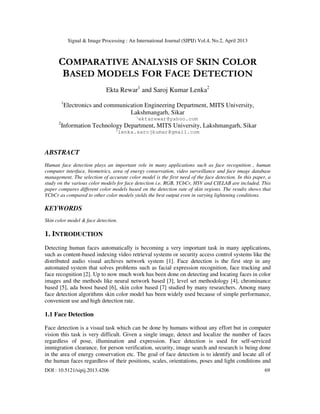 Signal & Image Processing : An International Journal (SIPIJ) Vol.4, No.2, April 2013
DOI : 10.5121/sipij.2013.4206 69
COMPARATIVE ANALYSIS OF SKIN COLOR
BASED MODELS FOR FACE DETECTION
Ekta Rewar1
and Saroj Kumar Lenka2
1
Electronics and communication Engineering Department, MITS University,
Lakshmangarh, Sikar
1
ektarewar@yahoo.com
2
Information Technology Department, MITS University, Lakshmangarh, Sikar
2
lenka.sarojkumar@gmail.com
ABSTRACT
Human face detection plays an important role in many applications such as face recognition , human
computer interface, biometrics, area of energy conservation, video surveillance and face image database
management. The selection of accurate color model is the first need of the face detection. In this paper, a
study on the various color models for face detection i.e. RGB, YCbCr, HSV and CIELAB are included. This
paper compares different color models based on the detection rate of skin regions. The results shows that
YCbCr as compared to other color models yields the best output even in varying lightening conditions.
KEYWORDS
Skin color model & face detection.
1. INTRODUCTION
Detecting human faces automatically is becoming a very important task in many applications,
such as content-based indexing video retrieval systems or security access control systems like the
distributed audio visual archives network system [1]. Face detection is the first step in any
automated system that solves problems such as facial expression recognition, face tracking and
face recognition [2]. Up to now much work has been done on detecting and locating faces in color
images and the methods like neural network based [3], level set methodology [4], chrominance
based [5], ada boost based [6], skin color based [7] studied by many researchers. Among many
face detection algorithms skin color model has been widely used because of simple performance,
convenient use and high detection rate.
1.1 Face Detection
Face detection is a visual task which can be done by humans without any effort but in computer
vision this task is very difficult. Given a single image, detect and localize the number of faces
regardless of pose, illumination and expression. Face detection is used for self-serviced
immigration clearance, for person verification, security, image search and research is being done
in the area of energy conservation etc. The goal of face detection is to identify and locate all of
the human faces regardless of their positions, scales, orientations, poses and light conditions and
 