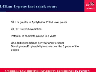18.5 or greater in Apolyterion; 280 A level points
20 ECTS credit exemption
Potential to complete course in 3 years
One additional module per year and Personal
Development/Employability module over the 3 years of the
degree
.
A WORLD-CLASS BRITISH UNIVERSITY EXPERIENCE IN CYPRUS
UCLan Cyprus fast track route
 