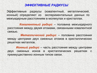 Эффективные радиусы (ковалентный, металлический,
ионный) определяют из экспериментальных данных по
межъядерным расстояниям в молекулах и кристаллах.
ЭФФЕКТИВНЫЕ РАДИУСЫ
Ковалентный радиус – половина межъядерного
расстояния между двумя атомами, связанными ковалентной
связью.
Металлический радиус – половина расстояния
между центрами двух смежных атомов в кристаллических
решетках металлов.
Ионный радиус – часть расстояния между центрами
двух смежных ионов в кристаллических решетках с
преимущественно ионным типом связи.
.
 