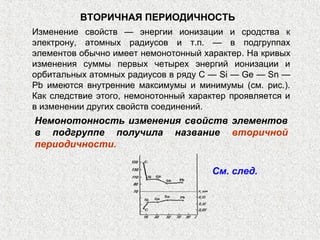 ВТОРИЧНАЯ ПЕРИОДИЧНОСТЬ
Изменение свойств — энергии ионизации и сродства к
электрону, атомных радиусов и т.п. — в подгруппах
элементов обычно имеет немонотонный характер. На кривых
изменения суммы первых четырех энергий ионизации и
орбитальных атомных радиусов в ряду С — Si — Ge — Sn —
Pb имеются внутренние максимумы и минимумы (см. рис.).
Как следствие этого, немонотонный характер проявляется и
в изменении других свойств соединений.
Немонотонность изменения свойств элементов
в подгруппе получила название вторичной
периодичности.
См. след.
 