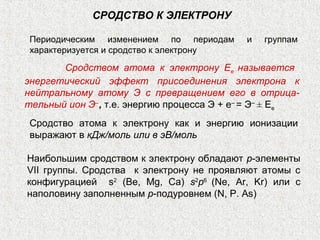 СРОДСТВО К ЭЛЕКТРОНУ
Периодическим изменением по периодам и группам
характеризуется и сродство к электрону
Сродством атома к электрону Ее называется
энергетический эффект присоединения электрона к
нейтральному атому Э с превращением его в отрица-
тельный ион Э‒
, т.е. энергию процесса Э + е‒
= Э‒
± Ее
Сродство атома к электрону как и энергию ионизации
выражают в кДж/моль или в эВ/моль
Наибольшим сродством к электрону обладают р-элементы
VII группы. Сродства к электрону не проявляют атомы с
конфигурацией s2
(Bе, Mg, Ca) s2
p6
(Ne, Ar, Kr) или с
наполовину заполненным p-подуровнем (N, P. As)
 