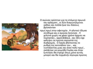 Ο αγϊνασ ορίςτθκε για το επόμενο πρωινό
και πράγματι , οι δφο διαγωνιηόμενοι
κακϊσ και πολλά ηϊα του δάςουσ
βρίςκονταν
πρωί πρωί ςτθν αφετθρία . Η αλεποφ ζδωςε
ςφνκθμα και ο αγϊνασ ξεκίνθςε . Η
χελϊνα χωρίσ να χάςει χρόνο άρχιςε να
περπατάει , αργά βζβαια , και ιδθ είχε
καλφψει τα πρϊτα εκατοςτά τθσ
διαδρομισ . Ο λαγόσ βλζποντασ το
ρυκμό τθσ αντιπάλου του , και
νυςτάηοντασ μιασ και ιταν πολφ πρωί ,
ςκζφτθκε να κοιμθκεί λιγάκι και όταν
ξυπνιςει κα ζτρεχε όπωσ μόνο αυτόσ
μπορεί και κα τερμάτιηε ςίγουρα πρϊτοσ
.
 