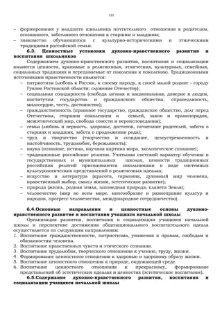 120
− формирование у младшего школьника почтительного отношения к родителям,
осознанного, заботливого отношения к старшим и младшим;
− знакомство обучающегося с культурно-историческими и этническими
традициями российской семьи.
6.3. Ценностные установки духовно-нравственного развития и
воспитания школьников
Содержанием духовно-нравственного развития, воспитания и социализации
являются ценности, хранимые в религиозных, этнических, культурных, семейных,
социальных традициях и передаваемые от поколения к поколению. Традиционными
источниками нравственности являются:
− патриотизм (любовь к России, к своему народу, к своей малой родине - городу
Гуково Ростовской области; служение Отечеству);
− социальная солидарность (свобода личная и национальная; доверие к людям,
институтам государства и гражданского общества; справедливость,
милосердие, честь, достоинство);
− гражданственность (правовое государство, гражданское общество, долг перед
Отечеством, старшим поколением и семьей, закон и правопорядок,
межэтнический мир, свобода совести и вероисповедания);
− семья (любовь и верность, здоровье, достаток, почитание родителей, забота о
старших и младших, забота о продолжении рода);
− труд и творчество (творчество и созидание, целеустремленность и
настойчивость, трудолюбие, бережливость);
− наука (познание, истина, научная картина мира, экологическое сознание);
− традиционные российские религии. Учитывая светский характер обучения в
государственных и муниципальных школах, ценности традиционных
российских религий присваиваются школьниками в виде системных
культурологических представлений о религиозных идеалах;
− искусство и литература (красота, гармония, духовный мир человека,
нравственный выбор, смысл жизни, эстетическое развитие);
− природа (жизнь, родная земля, заповедная природа, планета Земля);
− человечество (мир во всем мире, многообразие и равноправие культур и
народов, прогресс человечества, международное сотрудничество).
6.4.Основные направления и ценностные основы духовно-
нравственного развитие и воспитания учащихся начальной школы
Организация развития, воспитания и социализации учащихся начальной
школы в перспективе достижения общенационального воспитательного идеала
осуществляется по следующим направлениям:
1. Воспитание гражданственности, патриотизма, уважения к правам, свободам и
обязанностям человека.
2. Воспитание нравственных чувств и этического сознания.
3. Воспитание трудолюбия, творческого отношения к учению, труду, жизни.
4. Формирование ценностного отношения к здоровью и здоровому образу жизни.
5. Воспитание ценностного отношения к природе, окружающей среде.
6. Воспитание ценностного отношения к прекрасному, формирование
представлений об эстетических идеалах и ценностях (эстетическое воспитание).
6.5.Содержание духовно-нравственного развития, воспитания и
социализации учащихся начальной школы
 