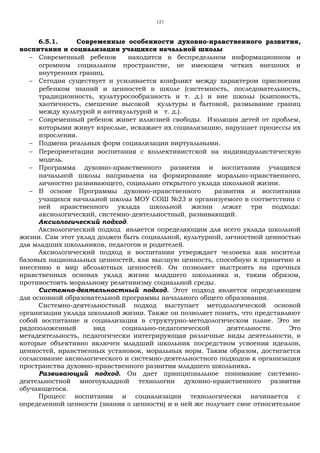 121
6.5.1. Современные особенности духовно-нравственного развития,
воспитания и социализации учащихся начальной школы
− Современный ребенок находится в беспредельном информационном и
огромном социальном пространстве, не имеющем четких внешних и
внутренних границ.
− Сегодня существует и усиливается конфликт между характером присвоения
ребенком знаний и ценностей в школе (системность, последовательность,
традиционность, культуросообразность и т. д.) и вне школы (клиповость,
хаотичность, смешение высокой культуры и бытовой, размывание границ
между культурой и антикультурой и т. д.).
− Современный ребенок живет иллюзией свободы. Изоляция детей от проблем,
которыми живут взрослые, искажает их социализацию, нарушает процессы их
взросления.
− Подмена реальных форм социализации виртуальными.
− Переориентации воспитания с коллективистской на индивидуалистическую
модель.
− Программа духовно-нравственного развития и воспитания учащихся
начальной школы направлена на формирование морально-нравственного,
личностно развивающего, социально открытого уклада школьной жизни.
− В основе Программы духовно-нравственного развития и воспитания
учащихся начальной школы МОУ СОШ №23 и организуемого в соответствии с
ней нравственного уклада школьной жизни лежат три подхода:
аксиологический, системно-деятельностный, развивающий.
Аксиологический подход.
Аксиологический подход является определяющим для всего уклада школьной
жизни. Сам этот уклад должен быть социальной, культурной, личностной ценностью
для младших школьников, педагогов и родителей.
Аксиологический подход в воспитании утверждает человека как носителя
базовых национальных ценностей, как высшую ценность, способную к принятию и
внесению в мир абсолютных ценностей. Он позволяет выстроить на прочных
нравственных основах уклад жизни младшего школьника и, таким образом,
противостоять моральному релятивизму социальной среды.
Системно-деятельностный подход. Этот подход является определяющим
для основной образовательной программы начального общего образования.
Системно-деятельностный подход выступает методологической основой
организации уклада школьной жизни. Также он позволяет понять, что представляют
собой воспитание и социализация в структурно-методологическом плане. Это не
рядоположенный вид социально-педагогической деятельности. Это
метадеятельность, педагогически интегрирующая различные виды деятельности, в
которые объективно включен младший школьник посредством усвоения идеалов,
ценностей, нравственных установок, моральных норм. Таким образом, достигается
согласование аксиологического и системно-деятельностного подходов к организации
пространства духовно-нравственного развития младшего школьника.
Развивающий подход. Он дает принципиальное понимание системно-
деятельностной многоукладной технологии духовно-нравственного развития
обучающегося.
Процесс воспитания и социализации технологически начинается с
определенной ценности (знания о ценности) и в ней же получает свое относительное
 