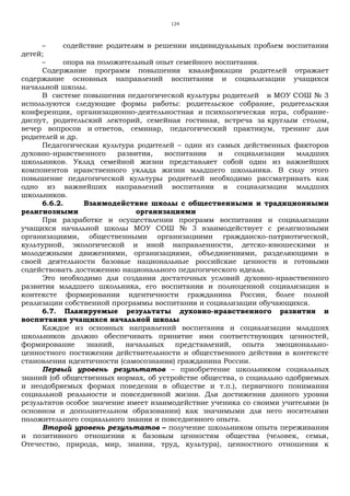 124
– содействие родителям в решении индивидуальных проблем воспитания
детей;
– опора на положительный опыт семейного воспитания.
Содержание программ повышения квалификации родителей отражает
содержание основных направлений воспитания и социализации учащихся
начальной школы.
В системе повышения педагогической культуры родителей в МОУ СОШ № 3
используются следующие формы работы: родительское собрание, родительская
конференция, организационно-деятельностная и психологическая игра, собрание-
диспут, родительский лекторий, семейная гостиная, встреча за круглым столом,
вечер вопросов и ответов, семинар, педагогический практикум, тренинг для
родителей и др.
Педагогическая культура родителей – один из самых действенных факторов
духовно-нравственного развития, воспитания и социализации младших
школьников. Уклад семейной жизни представляет собой один из важнейших
компонентов нравственного уклада жизни младшего школьника. В силу этого
повышение педагогической культуры родителей необходимо рассматривать как
одно из важнейших направлений воспитания и социализации младших
школьников.
6.6.2. Взаимодействие школы с общественными и традиционными
религиозными организациями
При разработке и осуществлении программ воспитания и социализации
учащихся начальной школы МОУ СОШ № 3 взаимодействует с религиозными
организациями, общественными организациями гражданско-патриотической,
культурной, экологической и иной направленности, детско-юношескими и
молодежными движениями, организациями, объединениями, разделяющими в
своей деятельности базовые национальные российские ценности и готовыми
содействовать достижению национального педагогического идеала.
Это необходимо для создания достаточных условий духовно-нравственного
развития младшего школьника, его воспитания и полноценной социализации в
контексте формирования идентичности гражданина России, более полной
реализации собственной программы воспитания и социализации обучающихся.
6.7. Планируемые результаты духовно-нравственного развития и
воспитания учащихся начальной школы
Каждое из основных направлений воспитания и социализации младших
школьников должно обеспечивать принятие ими соответствующих ценностей,
формирование знаний, начальных представлений, опыта эмоционально-
ценностного постижения действительности и общественного действия в контексте
становления идентичности (самосознания) гражданина России.
Первый уровень результатов – приобретение школьником социальных
знаний (об общественных нормах, об устройстве общества, о социально одобряемых
и неодобряемых формах поведения в обществе и т.п.), первичного понимания
социальной реальности и повседневной жизни. Для достижения данного уровня
результатов особое значение имеет взаимодействие ученика со своими учителями (в
основном и дополнительном образовании) как значимыми для него носителями
положительного социального знания и повседневного опыта.
Второй уровень результатов – получение школьником опыта переживания
и позитивного отношения к базовым ценностям общества (человек, семья,
Отечество, природа, мир, знания, труд, культура), ценностного отношения к
 
