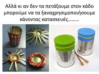 Αλλά κι αν δεν τα πετάξουμε ςτον κάδο
μποροφμε να τα ξαναχρθςιμοποιιςουμε
κάνοντασ καταςκευζσ………
 