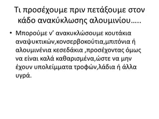 Σι προςζχουμε πριν πετάξουμε ςτον
κάδο ανακφκλωςθσ αλουμινίου…..
• Μποροφμε ν’ ανακυκλϊςουμε κουτάκια
αναψυκτικϊν,κονςερβοκοφτια,μπιτόνια ι
αλουμινζνια κεςεδάκια ,προςζχοντασ όμωσ
να είναι καλά κακαριςμζνα,ϊςτε να μθν
ζχουν υπολείμματα τροφϊν,λάδια ι άλλα
υγρά.
 