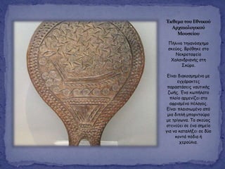 Έκθεματου Εθνικού
Αρχαιολογικού
Μουςείου
Πήιηκμ ηεγακόζπεμμ
ζθεύμξ. Βνέζεθε ζημ
Νεθνμηαθείμ
Χαιακδνηακήξ ζηε
Σθύνμ.
Γίκαη δηαθμζμεμέκμ με
εγπάναθηεξ
παναζηάζεηξ καοηηθήξ
δςήξ. Έκα θςπήιαημ
πιμίμ ανμεκίδεη ζημ
αθνηζμέκμ πέιαγμξ.
Γίκαη πιαηζηςμέκμ από
μηα δηπιή μπμνκημύνα
με ηνίγςκα. Τμ ζθεύμξ
ζηεκεύεη ζε έκα ζεμείμ
γηα κα θαηαιήλεη ζε δύμ
θμκηά πόδηα ή
πενμύιηα.
 