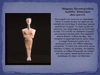 Όιε ε μμνθή είκαη ηνηγςκηθή, ακ παναηενήζεη
θακείξ ημ μεγάιμ άκμηγμα ηςκ ώμςκ θαη ηεκ
απόιελε ζηα ιεπηά άθνα. Κη άιια όμςξ ηνίγςκα
μνγακώκμοκ ηε μμνθή. Τμ θεθάιη, μεγάιμ θαη
ηνηγςκηθό, έπεη ζπήμα ιύναξ θαη μηα θιίζε πνμξ
ηα πίζς. Σημ επίπεδμ ημο πνμζώπμο λεπςνίδεη
μηα ηνηγςκηθή ακάγιοθε μύηε. Έκα παναγμέκμ
ηνίγςκμ δειώκεη ηε ζέζε ηεξ ήβεξ. Έπεη
ημκηζμέκα ηα παναθηενηζηηθά ημο θύιμο, όπςξ
μη ειαθνά δημγθςμέκμη μαζημί θαη ε
θμοζθςμέκε θμηιηά, πμο πηζακόκ δειώκμοκ
εγθομμζύκε. Τα πόδηα είκαη πμιύ ιεπηά, γηα κα
ζεθώζμοκ ημ βάνμξ ηεξ θηγμύναξ, θαη ειαθνώξ
ιογηζμέκα, με θαζανό δηαπςνηζμό ηςκ θκεμώκ
από ημοξ μενμύξ. Χαναθηενηζηηθό είκαη ημ
ακαζήθςμα ζηηξ άθνεξ ηςκ δαθηύιςκ.
Μάρμαρο, Πρωτοκυκλαδική
περίοδοσ -φάςη΢ύρου
2800-2300π.Χ.
 