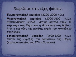  Πνςημθοθιαδηθή πενίμδμξ (3200-2000 π.Χ.)
 Μεζμθοθιαδηθή πενίμδμξ (2000-1600 π.Χ.):
ακαπηύπζεθακ μεγάια αζηηθά θέκηνα όπςξ ημ
Αθνςηήνη ζηε Θήνα θαη ε Φοιαθςπή ζηε Μήιμ –
ήηακ ε πενίμδμξ ηεξ μεγάιεξ αθμήξ ημο θοθιαδηθμύ
πμιηηηζμμύ.
 Υζηενμθοθιαδηθή πενίμδμξ (1600-1100 π.Χ.):
έπεηαη ηεξ έθνελεξ ημο εθαηζηείμο ηεξ Θήναξ
(πενίπμο ζηα μέζα ημο 17μο π.Χ. αηώκα)
 