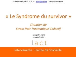 Intervenante : Claude de Scorraille
01 43 54 31 63 / 06 03 24 81 65 - gvitry@lact.com - http://www.lact.com
« Le Syndrome du survivor »
Situation de
Stress Post Traumatique Collectif
Enregistrement
extrait d’atelier
 