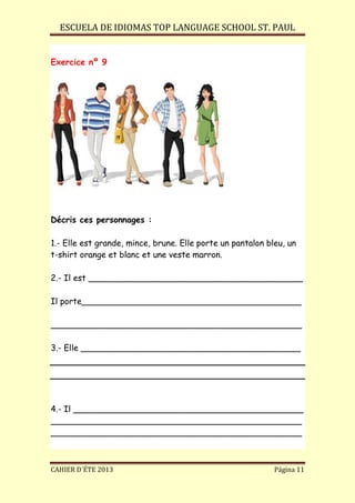 ESCUELA DE IDIOMAS TOP LANGUAGE SCHOOL ST. PAUL
CAHIER D´ÉTE 2013 Página 11
Exercice nº 9
Décris ces personnages :
1.- Elle est grande, mince, brune. Elle porte un pantalon bleu, un
t-shirt orange et blanc et une veste marron.
2.- Il est _________________________________________
Il porte__________________________________________
________________________________________________
3.- Elle __________________________________________
4.- Il ____________________________________________
________________________________________________
________________________________________________
 