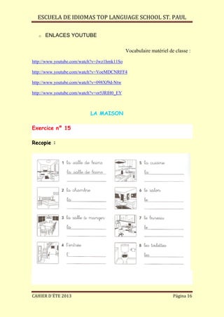ESCUELA DE IDIOMAS TOP LANGUAGE SCHOOL ST. PAUL
CAHIER D´ÉTE 2013 Página 16
o ENLACES YOUTUBE
Vocabulaire matériel de classe :
http://www.youtube.com/watch?v=Jwz1hmk11So
http://www.youtube.com/watch?v=VoeMDCNRFF4
http://www.youtube.com/watch?v=098Xf9d-Ntw
http://www.youtube.com/watch?v=or5JRlH0_EY
LA MAISON
Exercice nº 15
Recopie :
 