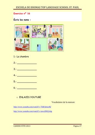 ESCUELA DE IDIOMAS TOP LANGUAGE SCHOOL ST. PAUL
CAHIER D´ÉTE 2013 Página 17
Exercice nº 16
Écris les noms :
1.- La chambre
2.- ______________
3.- ______________
4.- ______________
5.- ______________
6.- ______________
o ENLACES YOUTUBE
Vocabulaire de la maison:
http://www.youtube.com/watch?v=70dFubsrofQ
http://www.youtube.com/watch?v=mwzJDOj3rdg
 