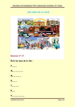 ESCUELA DE IDIOMAS TOP LANGUAGE SCHOOL ST. PAUL
CAHIER D´ÉTE 2013 Página 18
LES LIEUX DE LA VILLE
Exercice nº 17
Écris les lieux de la ville :
P_ _ _
M_ _ _ _ _ _
M_ _ _ _ _
G_ _ _
T_ _ _ _
B_ _
V_ _ _ _ _ _ _
 
