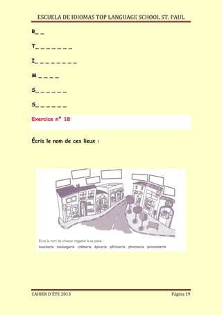 ESCUELA DE IDIOMAS TOP LANGUAGE SCHOOL ST. PAUL
CAHIER D´ÉTE 2013 Página 19
R_ _
T_ _ _ _ _ _ _
I_ _ _ _ _ _ _ _
M _ _ _ _
S_ _ _ _ _ _
S_ _ _ _ _ _
Exercice nº 18
Écris le nom de ces lieux :
 