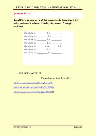 ESCUELA DE IDIOMAS TOP LANGUAGE SCHOOL ST. PAUL
CAHIER D´ÉTE 2013 Página 20
Exercice nº 19
Complète avec ces mots et les magasins de l’exercice 18 :
pain, croissants,poisson, viande, riz, sucre, fromage,
aspirines
o ENLACES YOUTUBE
Vocabulaire les lieux de la ville :
http://www.youtube.com/watch?v=vZgWp-toy4Q
http://www.youtube.com/watch?v=Up-TTvVBQKk
http://www.youtube.com/watch?v=6ptpMhRkVUQ
 