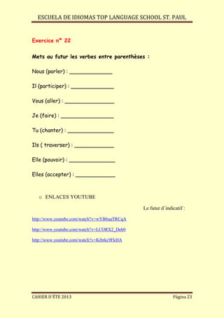 ESCUELA DE IDIOMAS TOP LANGUAGE SCHOOL ST. PAUL
CAHIER D´ÉTE 2013 Página 23
Exercice nº 22
Mets au futur les verbes entre parenthèses :
Nous (parler) : _____________
Il (participer) : _____________
Vous (aller) : _______________
Je (faire) : ________________
Tu (chanter) : ______________
Ils ( traverser) : ____________
Elle (pouvoir) : ______________
Elles (accepter) : ____________
o ENLACES YOUTUBE
Le futur d´indicatif :
http://www.youtube.com/watch?v=wYB6uaTRCqA
http://www.youtube.com/watch?v=LCORX2_Deb0
http://www.youtube.com/watch?v=Kibrkc9FkHA
 