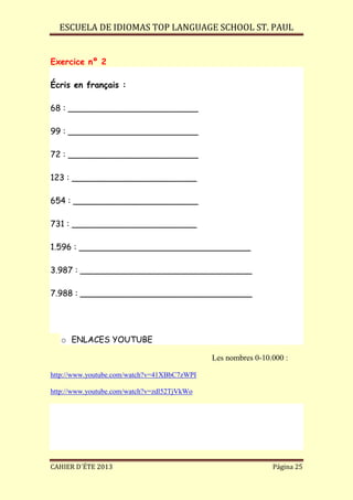 ESCUELA DE IDIOMAS TOP LANGUAGE SCHOOL ST. PAUL
CAHIER D´ÉTE 2013 Página 25
Exercice nº 2
Écris en français :
68 : _________________________
99 : _________________________
72 : _________________________
123 : ________________________
654 : ________________________
731 : ________________________
1.596 : _________________________________
3.987 : _________________________________
7.988 : _________________________________
o ENLACES YOUTUBE
Les nombres 0-10.000 :
http://www.youtube.com/watch?v=41XBbC7zWPI
http://www.youtube.com/watch?v=zdl52TjVkWo
 