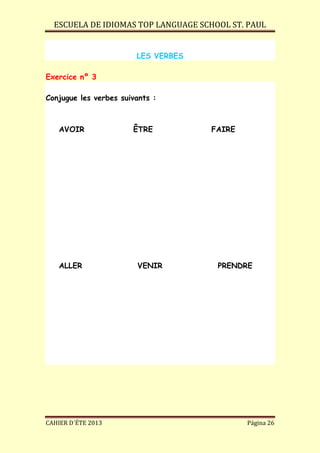 ESCUELA DE IDIOMAS TOP LANGUAGE SCHOOL ST. PAUL
CAHIER D´ÉTE 2013 Página 26
LES VERBES
Exercice nº 3
Conjugue les verbes suivants :
AVOIR ÊTRE FAIRE
ALLER VENIR PRENDRE
 