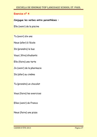 ESCUELA DE IDIOMAS TOP LANGUAGE SCHOOL ST. PAUL
CAHIER D´ÉTE 2013 Página 27
Exercice nº 4
Conjugue les verbes entre paranthèses :
Elle (venir) de la piscine
Tu (avoir) dix ans
Nous (aller) à l’école
Ils (prendre) le bus
Vous ( être) étudiants
Elle (faire) une tarte
Je (venir) de la pharmacie
Ils (aller) au cinéma
Tu (prendre) un chocolat
Vous (faire) les exercices
Elles (venir) de France
Nous (faire) une pizza
 