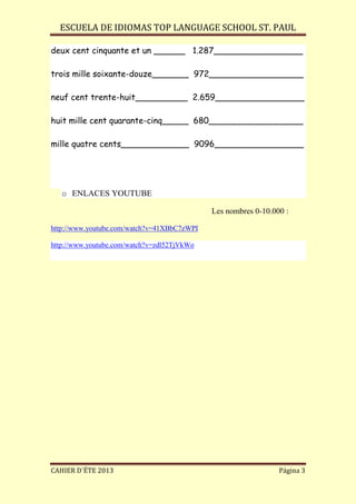 ESCUELA DE IDIOMAS TOP LANGUAGE SCHOOL ST. PAUL
CAHIER D´ÉTE 2013 Página 3
deux cent cinquante et un ______ 1.287_________________
trois mille soixante-douze_______ 972__________________
neuf cent trente-huit__________ 2.659_________________
huit mille cent quarante-cinq_____ 680__________________
mille quatre cents_____________ 9096_________________
o ENLACES YOUTUBE
Les nombres 0-10.000 :
http://www.youtube.com/watch?v=41XBbC7zWPI
http://www.youtube.com/watch?v=zdl52TjVkWo
 