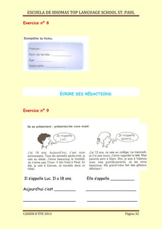 ESCUELA DE IDIOMAS TOP LANGUAGE SCHOOL ST. PAUL
CAHIER D´ÉTE 2013 Página 32
Exercice nº 8
ÉCRIRE DES RÉDACTIONS
Exercice nº 9
Il s’appelle Luc. Il a 18 ans. Elle s’appelle __________
Aujourd’hui c’est _________ _____________________
______________________ _____________________
 