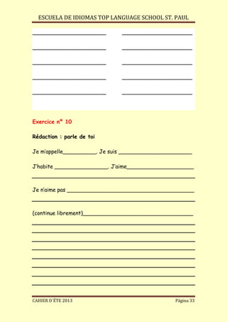 ESCUELA DE IDIOMAS TOP LANGUAGE SCHOOL ST. PAUL
CAHIER D´ÉTE 2013 Página 33
______________________ _____________________
______________________ _____________________
______________________ _____________________
______________________ _____________________
______________________ _____________________
Exercice nº 10
Rédaction : parle de toi
Je m’appelle__________. Je suis ______________________
J’habite ________________. J’aime____________________
Je n’aime pas ______________________________________
(continue librement)_________________________________
 