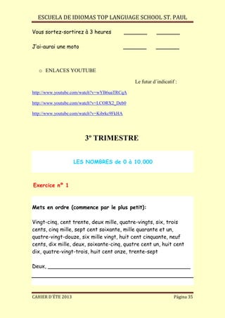 ESCUELA DE IDIOMAS TOP LANGUAGE SCHOOL ST. PAUL
CAHIER D´ÉTE 2013 Página 35
Vous sortez-sortirez à 3 heures _______ _______
J’ai-aurai une moto _______ _______
o ENLACES YOUTUBE
Le futur d´indicatif :
http://www.youtube.com/watch?v=wYB6uaTRCqA
http://www.youtube.com/watch?v=LCORX2_Deb0
http://www.youtube.com/watch?v=Kibrkc9FkHA
3º TRIMESTRE
LES NOMBRES de 0 à 10.000
Exercice nº 1
Mets en ordre (commence par le plus petit):
Vingt-cinq, cent trente, deux mille, quatre-vingts, six, trois
cents, cinq mille, sept cent soixante, mille quarante et un,
quatre-vingt-douze, six mille vingt, huit cent cinquante, neuf
cents, dix mille, deux, soixante-cinq, quatre cent un, huit cent
dix, quatre-vingt-trois, huit cent onze, trente-sept
Deux, ___________________________________________
 
